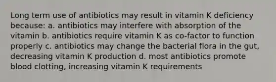 Long term use of antibiotics may result in vitamin K deficiency because: a. antibiotics may interfere with absorption of the vitamin b. antibiotics require vitamin K as co-factor to function properly c. antibiotics may change the bacterial flora in the gut, decreasing vitamin K production d. most antibiotics promote blood clotting, increasing vitamin K requirements