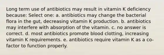 Long term use of antibiotics may result in vitamin K deficiency because: Select one: a. antibiotics may change the bacterial flora in the gut, decreasing vitamin K production. b. antibiotics may interfere with absorption of the vitamin. c. no answer is correct. d. most antibiotics promote blood clotting, increasing vitamin K requirements. e. antibiotics require vitamin K as a co-factor to function properly.