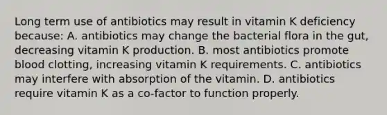 Long term use of antibiotics may result in vitamin K deficiency because: A. antibiotics may change the bacterial flora in the gut, decreasing vitamin K production. B. most antibiotics promote blood clotting, increasing vitamin K requirements. C. antibiotics may interfere with absorption of the vitamin. D. antibiotics require vitamin K as a co-factor to function properly.