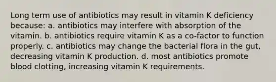 Long term use of antibiotics may result in vitamin K deficiency because: a. antibiotics may interfere with absorption of the vitamin. b. antibiotics require vitamin K as a co-factor to function properly. c. antibiotics may change the bacterial flora in the gut, decreasing vitamin K production. d. most antibiotics promote blood clotting, increasing vitamin K requirements.