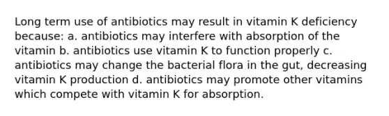 Long term use of antibiotics may result in vitamin K deficiency because: a. antibiotics may interfere with absorption of the vitamin b. antibiotics use vitamin K to function properly c. antibiotics may change the bacterial flora in the gut, decreasing vitamin K production d. antibiotics may promote other vitamins which compete with vitamin K for absorption.