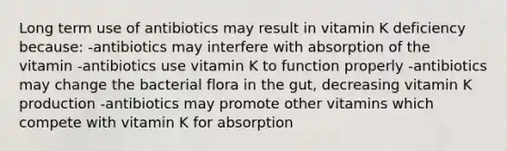 Long term use of antibiotics may result in vitamin K deficiency because: -antibiotics may interfere with absorption of the vitamin -antibiotics use vitamin K to function properly -antibiotics may change the bacterial flora in the gut, decreasing vitamin K production -antibiotics may promote other vitamins which compete with vitamin K for absorption