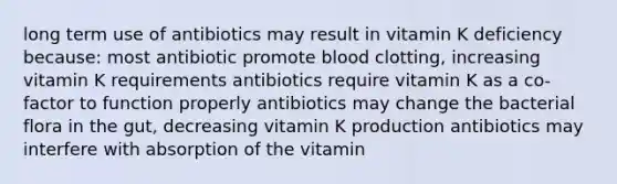 long term use of antibiotics may result in vitamin K deficiency because: most antibiotic promote blood clotting, increasing vitamin K requirements antibiotics require vitamin K as a co-factor to function properly antibiotics may change the bacterial flora in the gut, decreasing vitamin K production antibiotics may interfere with absorption of the vitamin