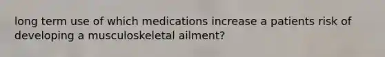 long term use of which medications increase a patients risk of developing a musculoskeletal ailment?