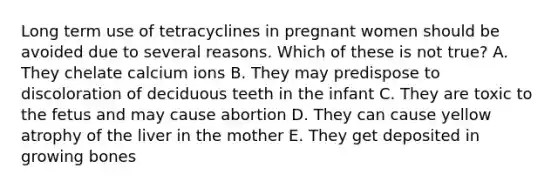 Long term use of tetracyclines in pregnant women should be avoided due to several reasons. Which of these is not true? A. They chelate calcium ions B. They may predispose to discoloration of deciduous teeth in the infant C. They are toxic to the fetus and may cause abortion D. They can cause yellow atrophy of the liver in the mother E. They get deposited in growing bones