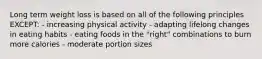 Long term weight loss is based on all of the following principles EXCEPT: - increasing physical activity - adapting lifelong changes in eating habits - eating foods in the "right" combinations to burn more calories - moderate portion sizes