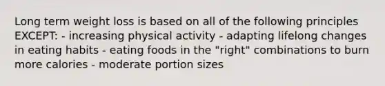 Long term weight loss is based on all of the following principles EXCEPT: - increasing physical activity - adapting lifelong changes in eating habits - eating foods in the "right" combinations to burn more calories - moderate portion sizes