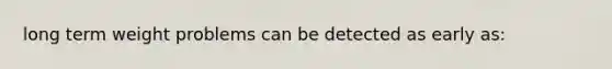 long term weight problems can be detected as early as:
