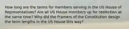 How long are the terms for members serving in the US House of Representatives? Are all US House members up for reelection at the same time? Why did the Framers of the Constitution design the term lengths in the US House this way?