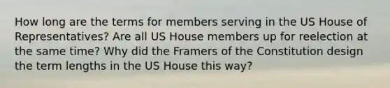 How long are the terms for members serving in the US House of Representatives? Are all US House members up for reelection at the same time? Why did the Framers of the Constitution design the term lengths in the US House this way?