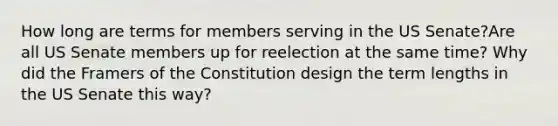 How long are terms for members serving in the US Senate?Are all US Senate members up for reelection at the same time? Why did the Framers of the Constitution design the term lengths in the US Senate this way?