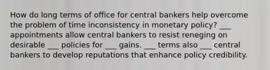 How do long terms of office for central bankers help overcome the problem of time inconsistency in monetary policy? ___ appointments allow central bankers to resist reneging on desirable ___ policies for ___ gains. ___ terms also ___ central bankers to develop reputations that enhance policy credibility.