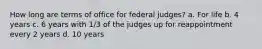 How long are terms of office for federal judges? a. For life b. 4 years c. 6 years with 1/3 of the judges up for reappointment every 2 years d. 10 years