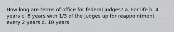 How long are terms of office for federal judges? a. For life b. 4 years c. 6 years with 1/3 of the judges up for reappointment every 2 years d. 10 years