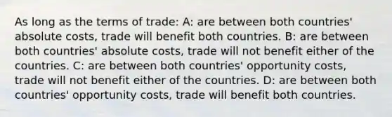 As long as the terms of trade: A: are between both countries' absolute costs, trade will benefit both countries. B: are between both countries' absolute costs, trade will not benefit either of the countries. C: are between both countries' opportunity costs, trade will not benefit either of the countries. D: are between both countries' opportunity costs, trade will benefit both countries.