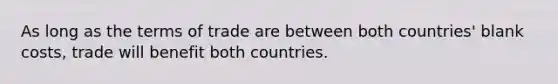 As long as the terms of trade are between both countries' blank costs, trade will benefit both countries.