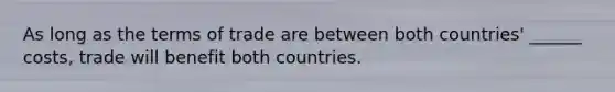 As long as the terms of trade are between both countries' ______ costs, trade will benefit both countries.