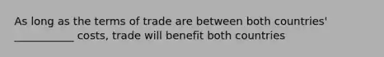 As long as the terms of trade are between both countries' ___________ costs, trade will benefit both countries