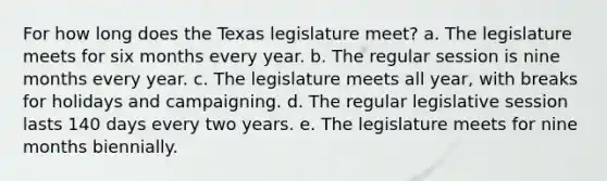 For how long does the Texas legislature meet? a. The legislature meets for six months every year. b. The regular session is nine months every year. c. The legislature meets all year, with breaks for holidays and campaigning. d. The regular legislative session lasts 140 days every two years. e. The legislature meets for nine months biennially.