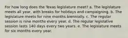 For how long does the Texas legislature meet? a. The legislature meets all year, with breaks for holidays and campaigning. b. The legislature meets for nine months biennially. c. The regular session is nine months every year. d. The regular legislative session lasts 140 days every two years. e. The legislature meets for six months every year.