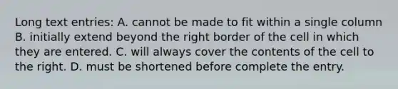 Long text entries: A. cannot be made to fit within a single column B. initially extend beyond the right border of the cell in which they are entered. C. will always cover the contents of the cell to the right. D. must be shortened before complete the entry.