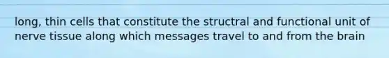long, thin cells that constitute the structral and functional unit of nerve tissue along which messages travel to and from the brain