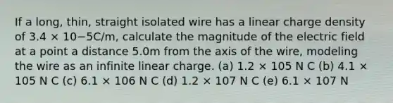 If a long, thin, straight isolated wire has a linear charge density of 3.4 × 10−5C/m, calculate the magnitude of the electric field at a point a distance 5.0m from the axis of the wire, modeling the wire as an infinite linear charge. (a) 1.2 × 105 N C (b) 4.1 × 105 N C (c) 6.1 × 106 N C (d) 1.2 × 107 N C (e) 6.1 × 107 N