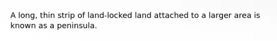 A long, thin strip of land-locked land attached to a larger area is known as a peninsula.