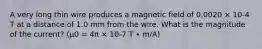 A very long thin wire produces a magnetic field of 0.0020 × 10-4 T at a distance of 1.0 mm from the wire. What is the magnitude of the current? (μ0 = 4π × 10-7 T ∙ m/A)