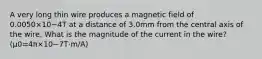 A very long thin wire produces a magnetic field of 0.0050×10−4T at a distance of 3.0mm from the central axis of the wire. What is the magnitude of the current in the wire? (μ0=4π×10−7T⋅m/A)