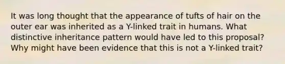 It was long thought that the appearance of tufts of hair on the outer ear was inherited as a Y-linked trait in humans. What distinctive inheritance pattern would have led to this proposal? Why might have been evidence that this is not a Y-linked trait?