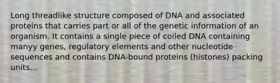 Long threadlike structure composed of DNA and associated proteins that carries part or all of the genetic information of an organism. It contains a single piece of coiled DNA containing manyy genes, regulatory elements and other nucleotide sequences and contains DNA-bound proteins (histones) packing units...