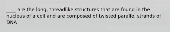 ____ are the long, threadlike structures that are found in the nucleus of a cell and are composed of twisted parallel strands of DNA