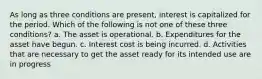 As long as three conditions are present, interest is capitalized for the period. Which of the following is not one of these three conditions? a. The asset is operational. b. Expenditures for the asset have begun. c. Interest cost is being incurred. d. Activities that are necessary to get the asset ready for its intended use are in progress