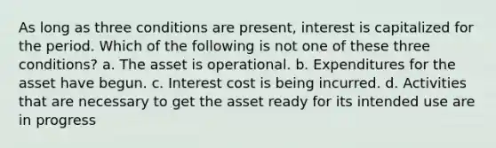 As long as three conditions are present, interest is capitalized for the period. Which of the following is not one of these three conditions? a. The asset is operational. b. Expenditures for the asset have begun. c. Interest cost is being incurred. d. Activities that are necessary to get the asset ready for its intended use are in progress