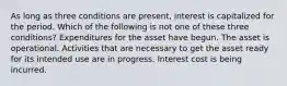 As long as three conditions are present, interest is capitalized for the period. Which of the following is not one of these three conditions? Expenditures for the asset have begun. The asset is operational. Activities that are necessary to get the asset ready for its intended use are in progress. Interest cost is being incurred.