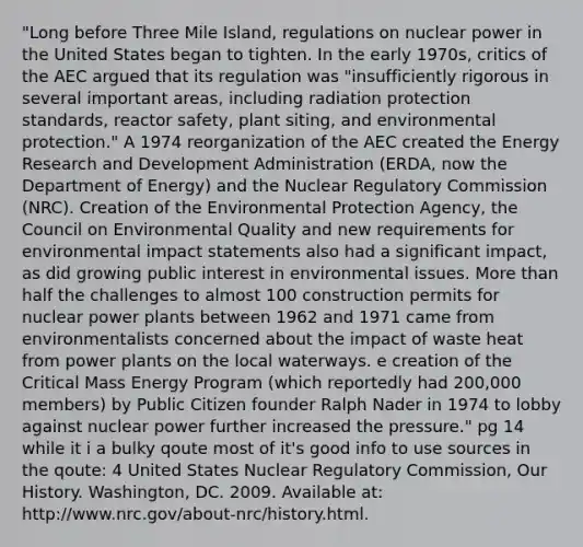 "Long before Three Mile Island, regulations on nuclear power in the United States began to tighten. In the early 1970s, critics of the AEC argued that its regulation was "insufficiently rigorous in several important areas, including radiation protection standards, reactor safety, plant siting, and environmental protection." A 1974 reorganization of the AEC created the Energy Research and Development Administration (ERDA, now the Department of Energy) and the Nuclear Regulatory Commission (NRC). Creation of the Environmental Protection Agency, the Council on Environmental Quality and new requirements for environmental impact statements also had a significant impact, as did growing public interest in environmental issues. <a href='https://www.questionai.com/knowledge/keWHlEPx42-more-than' class='anchor-knowledge'>more than</a> half the challenges to almost 100 construction permits for nuclear power plants between 1962 and 1971 came from environmentalists concerned about the impact of waste heat from power plants on the local waterways. e creation of the Critical Mass Energy Program (which reportedly had 200,000 members) by Public Citizen founder Ralph Nader in 1974 to lobby against nuclear power further increased the pressure." pg 14 while it i a bulky qoute most of it's good info to use sources in the qoute: 4 United States Nuclear Regulatory Commission, Our History. Washington, DC. 2009. Available at: http://www.nrc.gov/about-nrc/history.html.