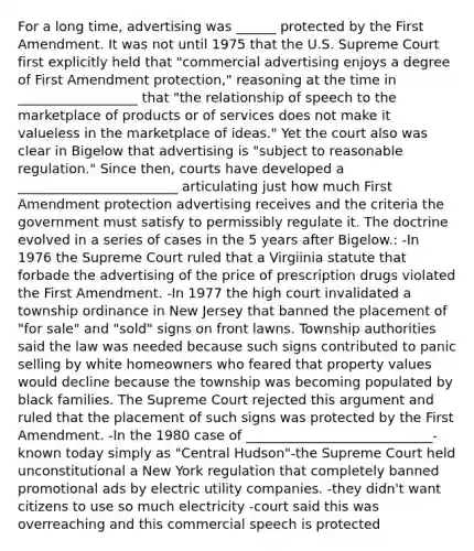 For a long time, advertising was ______ protected by the First Amendment. It was not until 1975 that the U.S. Supreme Court first explicitly held that "commercial advertising enjoys a degree of First Amendment protection," reasoning at the time in __________________ that "the relationship of speech to the marketplace of products or of services does not make it valueless in the marketplace of ideas." Yet the court also was clear in Bigelow that advertising is "subject to reasonable regulation." Since then, courts have developed a ________________________ articulating just how much First Amendment protection advertising receives and the criteria the government must satisfy to permissibly regulate it. The doctrine evolved in a series of cases in the 5 years after Bigelow.: -In 1976 the Supreme Court ruled that a Virgiinia statute that forbade the advertising of the price of prescription drugs violated the First Amendment. -In 1977 the high court invalidated a township ordinance in New Jersey that banned the placement of "for sale" and "sold" signs on front lawns. Township authorities said the law was needed because such signs contributed to panic selling by white homeowners who feared that property values would decline because the township was becoming populated by black families. The Supreme Court rejected this argument and ruled that the placement of such signs was protected by the First Amendment. -In the 1980 case of ____________________________- known today simply as "Central Hudson"-the Supreme Court held unconstitutional a New York regulation that completely banned promotional ads by electric utility companies. -they didn't want citizens to use so much electricity -court said this was overreaching and this commercial speech is protected