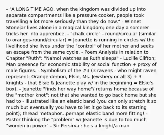 - "A LONG TIME AGO, when the kingdom was divided up into separate compartments like a pressure cooker, people took travelling a lot more seriously than they do now." - WInnet Stonejar lives alone in a magical kingdom; one day a sorcerer tricks her into apprentice. - "chalk circle" - round/circular (similar to oranges-round/circular) = Jeanette is running in circles w/ the livelihood she lives under the "control" of her mother and seeks an escape from the same cycle. - Poem Analysis in relation to Chapter "Ruth": "Namoi watches as Ruth sleeps" - Lucille Clifton; Man presence for economic stability or social function + proxy of male figures. - Symbolism of the #3 (3 ravens - who might raven represent: Orange demon, Elsie, Ms. Jewsbery or all 3) + 3 knights - that Elsie & Jeanette play w/ in the beginning = Elsie's box). - Jeanette "finds her way home"/ returns home because of the "mother knot"; not that she wanted to go back home but she had to - illustrated like an elastic band (you can only stretch it so much but eventually you have to let it go back to its starting point); thread metaphor...perhaps elastic band more fitting! - Pastor thinking the "problem" w/ Jeanette is due to too much "women in power" - Sir Persirval: he's a knight/a man