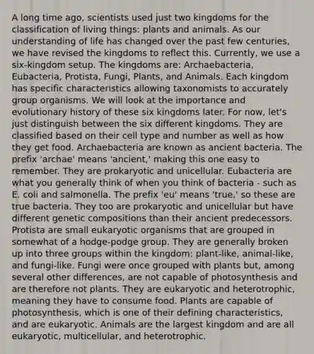 A long time ago, scientists used just two kingdoms for the classification of living things: plants and animals. As our understanding of life has changed over the past few centuries, we have revised the kingdoms to reflect this. Currently, we use a six-kingdom setup. The kingdoms are: Archaebacteria, Eubacteria, Protista, Fungi, Plants, and Animals. Each kingdom has specific characteristics allowing taxonomists to accurately group organisms. We will look at the importance and evolutionary history of these six kingdoms later. For now, let's just distinguish between the six different kingdoms. They are classified based on their cell type and number as well as how they get food. Archaebacteria are known as ancient bacteria. The prefix 'archae' means 'ancient,' making this one easy to remember. They are prokaryotic and unicellular. Eubacteria are what you generally think of when you think of bacteria - such as E. coli and salmonella. The prefix 'eu' means 'true,' so these are true bacteria. They too are prokaryotic and unicellular but have different genetic compositions than their ancient predecessors. Protista are small eukaryotic organisms that are grouped in somewhat of a hodge-podge group. They are generally broken up into three groups within the kingdom: plant-like, animal-like, and fungi-like. Fungi were once grouped with plants but, among several other differences, are not capable of photosynthesis and are therefore not plants. They are eukaryotic and heterotrophic, meaning they have to consume food. Plants are capable of photosynthesis, which is one of their defining characteristics, and are eukaryotic. Animals are the largest kingdom and are all eukaryotic, multicellular, and heterotrophic.