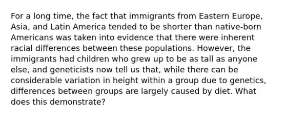 For a long time, the fact that immigrants from Eastern Europe, Asia, and Latin America tended to be shorter than native-born Americans was taken into evidence that there were inherent racial differences between these populations. However, the immigrants had children who grew up to be as tall as anyone else, and geneticists now tell us that, while there can be considerable variation in height within a group due to genetics, differences between groups are largely caused by diet. What does this demonstrate?