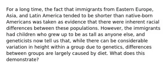 For a long time, the fact that immigrants from Eastern Europe, Asia, and Latin America tended to be shorter than native-born Americans was taken as evidence that there were inherent racial differences between these populations. However, the immigrants had children who grew up to be as tall as anyone else, and geneticists now tell us that, while there can be considerable variation in height within a group due to genetics, differences between groups are largely caused by diet. What does this demonstrate?