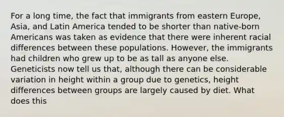 For a long time, the fact that immigrants from eastern Europe, Asia, and Latin America tended to be shorter than native-born Americans was taken as evidence that there were inherent racial differences between these populations. However, the immigrants had children who grew up to be as tall as anyone else. Geneticists now tell us that, although there can be considerable variation in height within a group due to genetics, height differences between groups are largely caused by diet. What does this