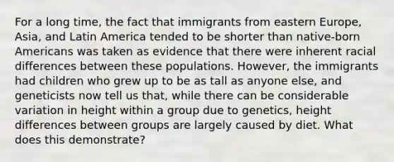 For a long time, the fact that immigrants from <a href='https://www.questionai.com/knowledge/k6dJlLs4qr-eastern-europe' class='anchor-knowledge'>eastern europe</a>, Asia, and Latin America tended to be shorter than native-born Americans was taken as evidence that there were inherent racial differences between these populations. However, the immigrants had children who grew up to be as tall as anyone else, and geneticists now tell us that, while there can be considerable variation in height within a group due to genetics, height differences between groups are largely caused by diet. What does this demonstrate?