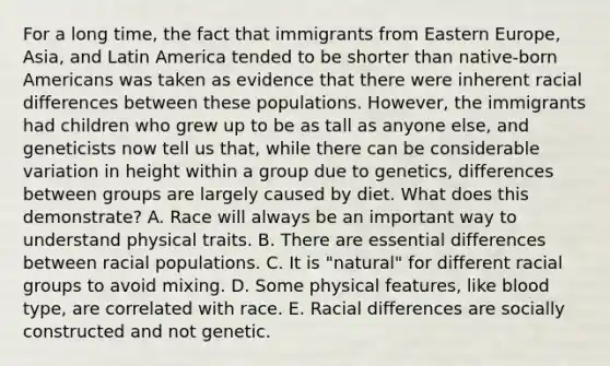 For a long time, the fact that immigrants from Eastern Europe, Asia, and Latin America tended to be shorter than native-born Americans was taken as evidence that there were inherent racial differences between these populations. However, the immigrants had children who grew up to be as tall as anyone else, and geneticists now tell us that, while there can be considerable variation in height within a group due to genetics, differences between groups are largely caused by diet. What does this demonstrate? A. Race will always be an important way to understand physical traits. B. There are essential differences between racial populations. C. It is "natural" for different racial groups to avoid mixing. D. Some physical features, like blood type, are correlated with race. E. Racial differences are socially constructed and not genetic.