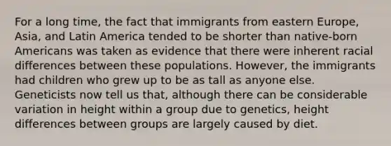 For a long time, the fact that immigrants from eastern Europe, Asia, and Latin America tended to be shorter than native-born Americans was taken as evidence that there were inherent racial differences between these populations. However, the immigrants had children who grew up to be as tall as anyone else. Geneticists now tell us that, although there can be considerable variation in height within a group due to genetics, height differences between groups are largely caused by diet.