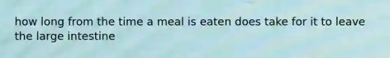 how long from the time a meal is eaten does take for it to leave the large intestine