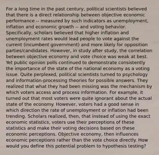 For a long time in the past century, political scientists believed that there is a direct relationship between objective economic performance -- measured by such indicators as unemployment, inflation and economic growth -- and voting behavior. Specifically, scholars believed that higher inflation and unemployment rates would lead people to vote against the current (incumbent government) and more likely for opposition parties/candidates. However, in study after study, the correlation between objective economy and vote choice was weak at best. Yet public opinion polls continued to demonstrate consistently the importance of the state of the national economy as a voting issue. Quite perplexed, political scientists turned to psychology and information-processing theories for possible answers. They realized that what they had been missing was the mechanism by which voters access and process information. For example, it turned out that most voters were quite ignorant about the actual state of the economy. However, voters had a good sense in which direction the rate of unemployment or inflation had been trending. Scholars realized, then, that instead of using the exact economic statistics, voters use their perceptions of these statistics and make their voting decisions based on these economic perceptions. Objective economy, then influences economic perceptions rather than the vote choice directly. How would you define this potential problem to hypothesis testing?