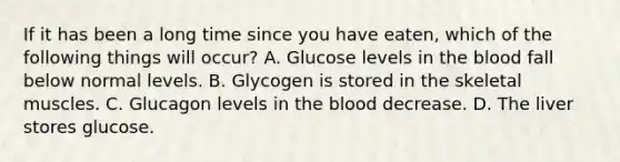 If it has been a long time since you have eaten, which of the following things will occur? A. Glucose levels in the blood fall below normal levels. B. Glycogen is stored in the skeletal muscles. C. Glucagon levels in the blood decrease. D. The liver stores glucose.