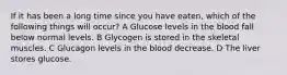 If it has been a long time since you have eaten, which of the following things will occur? A Glucose levels in the blood fall below normal levels. B Glycogen is stored in the skeletal muscles. C Glucagon levels in the blood decrease. D The liver stores glucose.